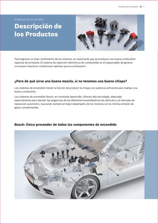 Sistemas de Encendido | 2 – 1
Sistemas de Encendido
Descripción de
los Productos
Para lograrse un buen rendimiento de los motores, es importante que se produzca una buena combustión
(quema) de la mezcla. El sistema de inyección electrónica de combustible es el responsable de generar
una buena mezcla en condiciones óptimas para la combustión.
¿Pero de qué sirve una buena mezcla, si no tenemos una buena chispa?
Los sistemas de encendido tienen la función de producir la chispa con potencia suficiente para realizar una
buena combustión.
Los sistemas de encendido Bosch, en constante desarrollo, ofrecen alta tecnología, adecuada
especialmente para atender las exigencias de las diferentes ensambladoras de vehículos y el mercado de
reposición automotriz, buscando siempre el mejor desempeño de los motores con la mínima emisión de
gases contaminantes.
Bosch: Único proveedor de todos los componentes de encendido
 