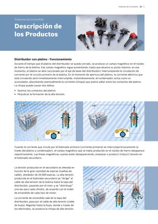 Sistemas de Encendido | 2 – 3
Distribuidor con platino - Funcionamiento
Durante el tiempo que el platino del distribuidor se queda cerrado, se produce un campo magnético en el núcleo
de hierro de la bobina. Ese campo magnético sigue aumentando, hasta que alcance su punto máximo: en ese
momento, el platino se abre (accionado por el eje de levas del distribuidor) interrumpiendo la circulación de
corriente por el circuito primario de la bobina. En el momento de apertura del platino, la corriente eléctrica que
está circulando será inmediatamente interrumpida. Instantáneamente, el condensador actúa como un
acumulador, absorbiendo eventualmente la corriente (chispa) que podría saltar entre los contactos del platino.
La chispa puede causar dos daños:
EE Quemar los contactos del platino.
EE Perjudicar la formación de la alta tensión.
Cuando la corriente que circula por el bobinado primario (corriente primaria) se interrumpe bruscamente (a
través del platino y condensador), el campo magnético que se había producido en el núcleo de hierro desaparece
repentinamente. Las líneas magnéticas cuando están desapareciendo, empiezan a producir (inducir) tensión en
el bobinado secundario.
La tensión producida en el secundario es elevada en
función de la gran cantidad de espiras (vueltas de
cable), alrededor de 20.000 espiras. La alta tensión
producida en el bobinado secundario se “dirige” al
cable de alta tensión de la bobina hasta la tapa del
distribuidor, pasando por el rotor, y se “distribuye”
una vez para cada cilindro, de acuerdo con el orden
de encendido de cada tipo de motor.
La corriente de encendido sale de la tapa del
distribuidor, pasa por el cable de alta tensión (cable
de bujía), llegando hasta la bujía, donde a través de
los electrodos, se produce la chispa de alta tensión.
Sistemas de Encendido
Descripción de
los Productos
 