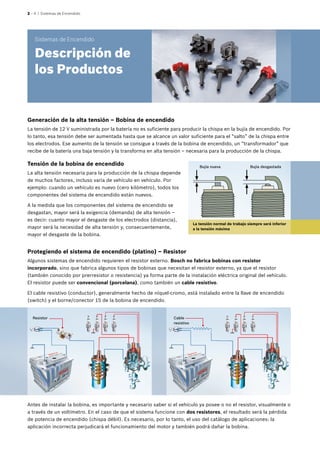 2 – 4 | Sistemas de Encendido
Tensión de la bobina de encendido
La alta tensión necesaria para la producción de la chispa depende
de muchos factores, incluso varía de vehículo en vehículo. Por
ejemplo: cuando un vehículo es nuevo (cero kilómetro), todos los
componentes del sistema de encendido están nuevos.
A la medida que los componentes del sistema de encendido se
desgastan, mayor será la exigencia (demanda) de alta tensión –
es decir: cuanto mayor el desgaste de los electrodos (distancia),
mayor será la necesidad de alta tensión y, consecuentemente,
mayor el desgaste de la bobina.
Bujía nueva Bujía desgastada
Protegiendo el sistema de encendido (platino) – Resistor
Algunos sistemas de encendido requieren el resistor externo. Bosch no fabrica bobinas con resistor
incorporado, sino que fabrica algunos tipos de bobinas que necesitan el resistor externo, ya que el resistor
(también conocido por prerresistor o resistencia) ya forma parte de la instalación eléctrica original del vehículo.
El resistor puede ser convencional (porcelana), como también un cable resistivo.
El cable resistivo (conductor), generalmente hecho de níquel-cromo, está instalado entre la llave de encendido
(switch) y el borne/conector 15 de la bobina de encendido.
La tensión normal de trabajo siempre será inferior
a la tensión máxima
Resistor Cable
resistivo
Antes de instalar la bobina, es importante y necesario saber si el vehículo ya posee o no el resistor, visualmente o
a través de un voltímetro. En el caso de que el sistema funcione con dos resistores, el resultado será la pérdida
de potencia de encendido (chispa débil). Es necesario, por lo tanto, el uso del catálogo de aplicaciones: la
aplicación incorrecta perjudicará el funcionamiento del motor y también podrá dañar la bobina.
Sistemas de Encendido
Descripción de
los Productos
Generación de la alta tensión – Bobina de encendido
La tensión de 12 V suministrada por la batería no es suficiente para producir la chispa en la bujía de encendido. Por
lo tanto, esa tensión debe ser aumentada hasta que se alcance un valor suficiente para el “salto” de la chispa entre
los electrodos. Ese aumento de la tensión se consigue a través de la bobina de encendido, un “transformador” que
recibe de la batería una baja tensión y la transforma en alta tensión – necesaria para la producción de la chispa.
 