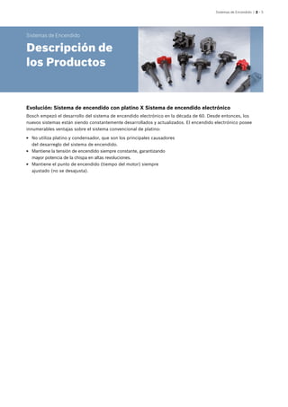 Sistemas de Encendido | 2 – 5
Sistemas de Encendido
Descripción de
los Productos
EE No utiliza platino y condensador, que son los principales causadores
del desarreglo del sistema de encendido.
EE Mantiene la tensión de encendido siempre constante, garantizando
mayor potencia de la chispa en altas revoluciones.
EE Mantiene el punto de encendido (tiempo del motor) siempre
ajustado (no se desajusta).
Evolución: Sistema de encendido con platino X Sistema de encendido electrónico
Bosch empezó el desarrollo del sistema de encendido electrónico en la década de 60. Desde entonces, los
nuevos sistemas están siendo constantemente desarrollados y actualizados. El encendido electrónico posee
innumerables ventajas sobre el sistema convencional de platino:
 