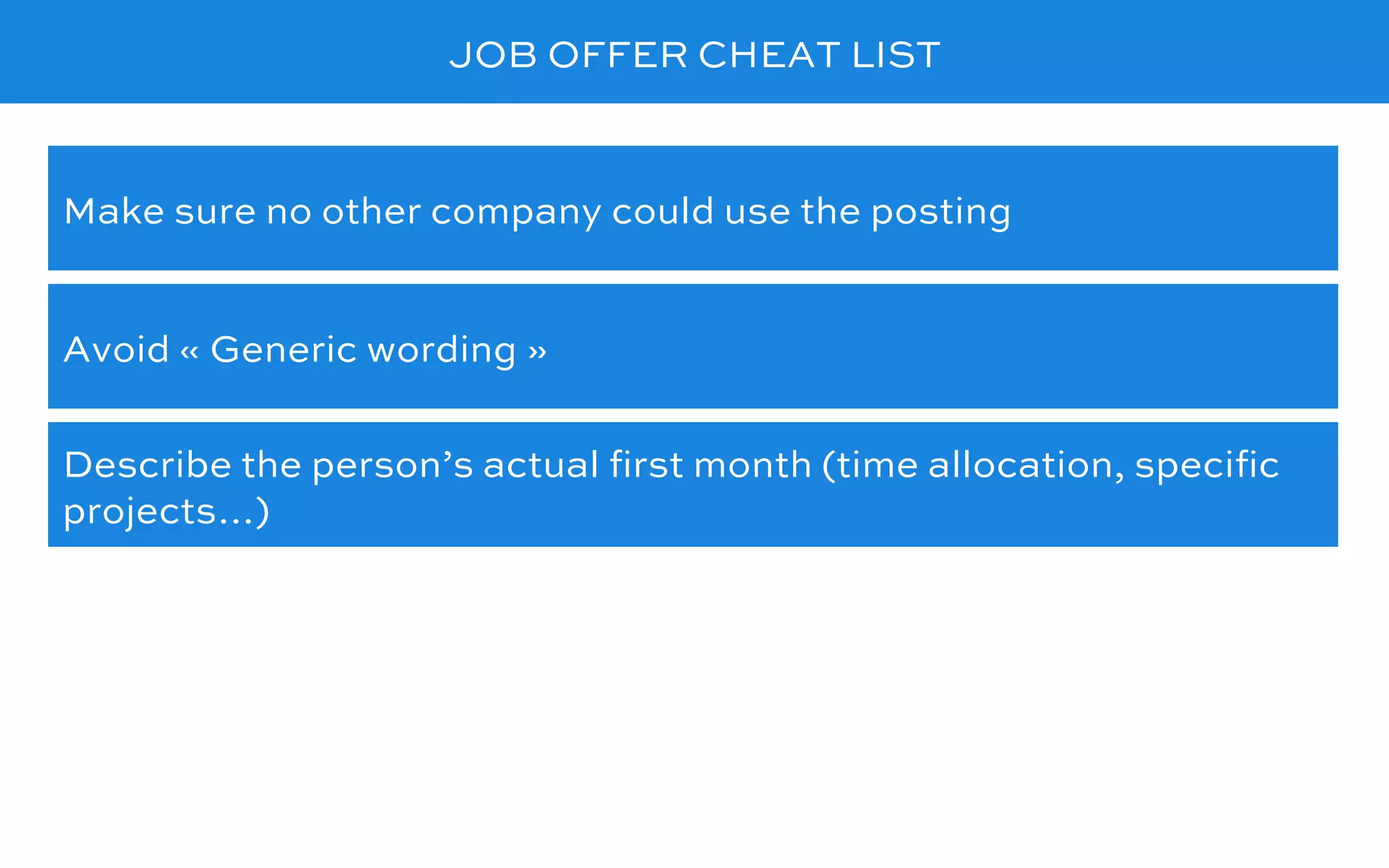 JOB OFFER CHEAT LIST
Avoid « Generic wording »
Make sure no other company could use the posting
Describe the person’s actual ﬁrst month (time allocation, speciﬁc
projects…)
 