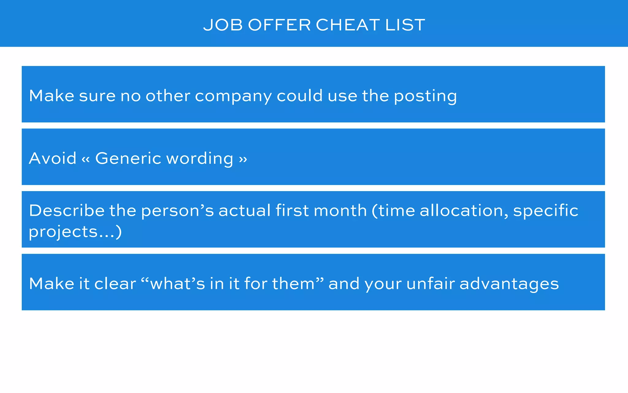 JOB OFFER CHEAT LIST
Avoid « Generic wording »
Make sure no other company could use the posting
Describe the person’s actual ﬁrst month (time allocation, speciﬁc
projects…)
Make it clear “what’s in it for them” and your unfair advantages
 