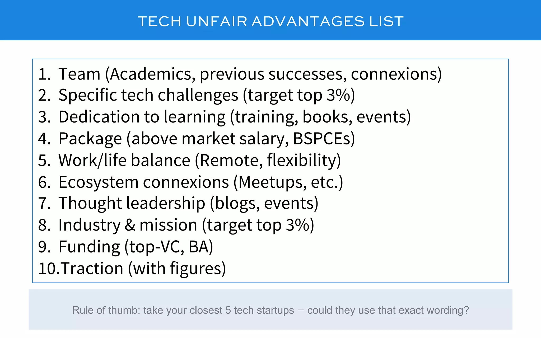 TECH UNFAIR ADVANTAGES LIST
1.  Team (Academics, previous successes, connexions)
2.  Specific tech challenges (target top 3%)
3.  Dedication to learning (training, books, events)
4.  Package (above market salary, BSPCEs)
5.  Work/life balance (Remote, flexibility)
6.  Ecosystem connexions (Meetups, etc.)
7.  Thought leadership (blogs, events)
8.  Industry & mission (target top 3%)
9.  Funding (top-VC, BA)
10. Traction (with figures)
Rule of thumb: take your closest 5 tech startups – could they use that exact wording?
 