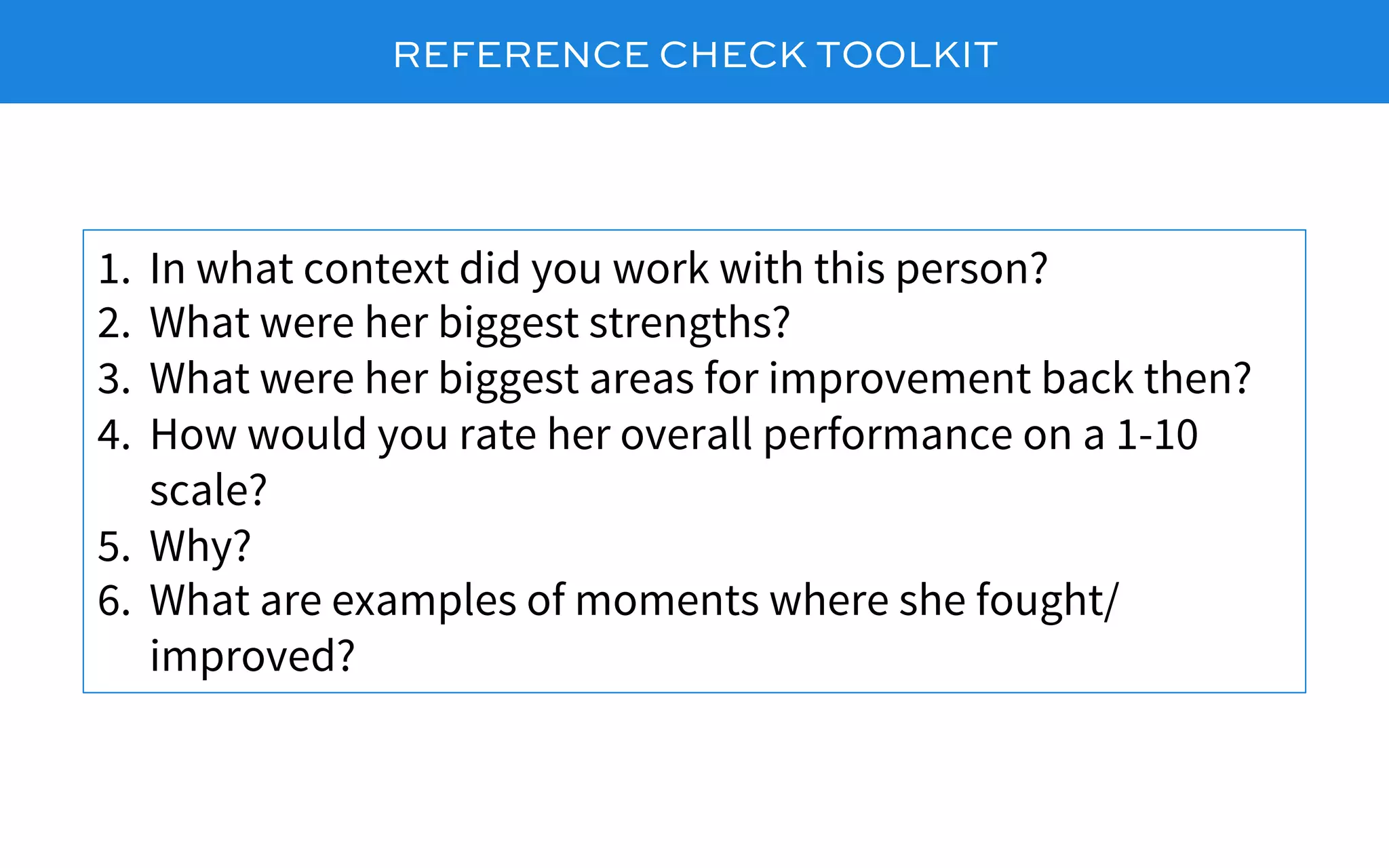 REFERENCE CHECK TOOLKIT
1.  In what context did you work with this person?
2.  What were her biggest strengths?
3.  What were her biggest areas for improvement back then?
4.  How would you rate her overall performance on a 1-10
scale?
5.  Why?
6.  What are examples of moments where she fought/
improved?
 
