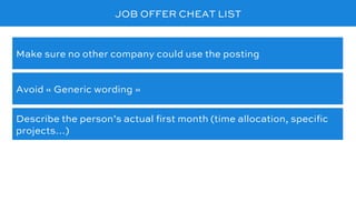 JOB OFFER CHEAT LIST
Avoid « Generic wording »
Make sure no other company could use the posting
Describe the person’s actual ﬁrst month (time allocation, speciﬁc
projects…)
 