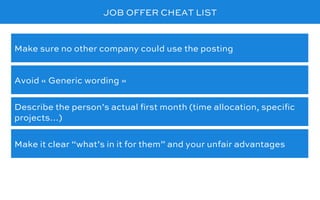 JOB OFFER CHEAT LIST
Avoid « Generic wording »
Make sure no other company could use the posting
Describe the person’s actual ﬁrst month (time allocation, speciﬁc
projects…)
Make it clear “what’s in it for them” and your unfair advantages
 