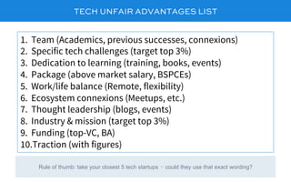 TECH UNFAIR ADVANTAGES LIST
1.  Team (Academics, previous successes, connexions)
2.  Specific tech challenges (target top 3%)
3.  Dedication to learning (training, books, events)
4.  Package (above market salary, BSPCEs)
5.  Work/life balance (Remote, flexibility)
6.  Ecosystem connexions (Meetups, etc.)
7.  Thought leadership (blogs, events)
8.  Industry & mission (target top 3%)
9.  Funding (top-VC, BA)
10. Traction (with figures)
Rule of thumb: take your closest 5 tech startups – could they use that exact wording?
 