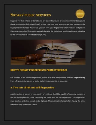 NOTARY PUBLIC SERVICES
Suppose you live outside of Canada and are asked to provide a Canadian criminal background
check (or Canadian Police Certificate). In that case, you may be concerned that you cannot be
fingerprinted in Canada. Nowadays, you can have your fingerprints taken overseas and present
them to an accredited fingerprint agency in Canada, like Notarizers, for digitization and uploading
to the Royal Canadian Mounted Police (RCMP).
How to submit fingerprints from overseas?
Get two sets of ink and roll fingerprints, as well as a third-party consent form for fingerprinting,
from a fingerprinting agency or police station in your country of residence.
a. Two sets of Ink and roll fingerprints
A police station or agency in your country of residence should be capable of capturing two sets of
ink and roll fingerprints, each containing ten rolled and ten flat impressions. The fingerprints
must be clean and clear enough to be digitized. Moisturizing the hands before having the prints
taken may help make them clearer.
 
