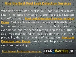 Hire the Best Pool Leak Detection Services
Whenever the water level in your pool falls at a faster
rate, it indicates chances of a pool leak. Leak Masters
USA offers superb Pool Leak Detection Services in Isle of
Palms. Basically, there are two factors which attribute to
fall in water level in a pool. The first reason is
evaporation and the second reason is splash out. But if
at all you feel that fall in level is very high then in all
probability there is some kind of leakage. Our Pool Leak
Detection and Repair services will help you pinpoint
exact point of leakage.
http://www.leakmastersusa.com
 