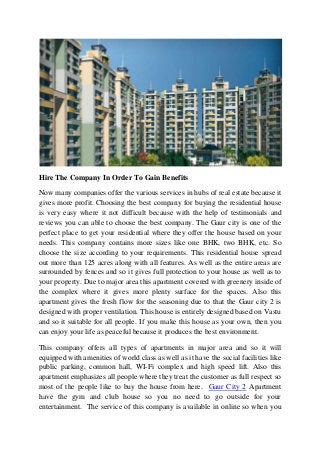 Hire The Company In Order To Gain Benefits
Now many companies offer the various services in hubs of real estate because it
gives more profit. Choosing the best company for buying the residential house
is very easy where it not difficult because with the help of testimonials and
reviews you can able to choose the best company. The Gaur city is one of the
perfect place to get your residential where they offer the house based on your
needs. This company contains more sizes like one BHK, two BHK, etc. So
choose the size according to your requirements. This residential house spread
out more than 125 acres along with all features. As well as the entire areas are
surrounded by fences and so it gives full protection to your house as well as to
your property. Due to major area this apartment covered with greenery inside of
the complex where it gives more plenty surface for the spaces. Also this
apartment gives the fresh flow for the seasoning due to that the Gaur city 2 is
designed with proper ventilation. This house is entirely designed based on Vastu
and so it suitable for all people. If you make this house as your own, then you
can enjoy your life as peaceful because it produces the best environment.
This company offers all types of apartments in major area and so it will
equipped with amenities of world class as well as it have the social facilities like
public parking, common hall, WI-Fi complex and high speed lift. Also this
apartment emphasizes all people where they treat the customer as full respect so
most of the people like to buy the house from here. Gaur City 2 Apartment
have the gym and club house so you no need to go outside for your
entertainment. The service of this company is available in online so when you
 