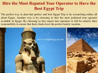 The perfect way to plan that perfect and best Egypt Trip is by researching online all
about Egypt. Another way is by choosing to hire the most preferred tour operator
available in Egypt. By choosing to hire expert tour operators it will be entirely their
responsibility to ensure that their clients have the perfect family vacation.
www.completegypt.com
 
