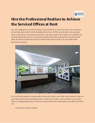 Hire the Professional Realtors to Achieve
the ServicedOfficesat Rent
Are you looking to hire well-decorated serviced offices at rent? If yes then you must hire
the professional realtors while handling this project. At this present time, many people
want to start their own business and that’s why they want to hire offices at a suitable and
well-developed place. Now you must be thinking that why do people hire professionals
office brokers to handle this project? Well to know this answer you must follow this
discussion properly.
It is true that presently, a large number of people want to start their own business. And you
must know that before starting business we have to hire the serviced offices at rent. But
before renting people have to check some information about that place and office and those
are;
· Is this place well-developed
 