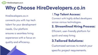 Why Choose HireDevelopers.co.in
HireDevelopers.co.in
connects you with top tech
talent for your development
needs. Our platform
ensures a seamless hiring
experience with a focus on
quality and efficiency.
Connect with highly skilled developers
across various technologies.
Top Talent Access:
1.
Efficient, user-friendly platform for
quick and easy hiring.
2. Streamlined Hiring Process:
Customized services to match your
specific project requirements.
3.Tailored Solutions:
 
