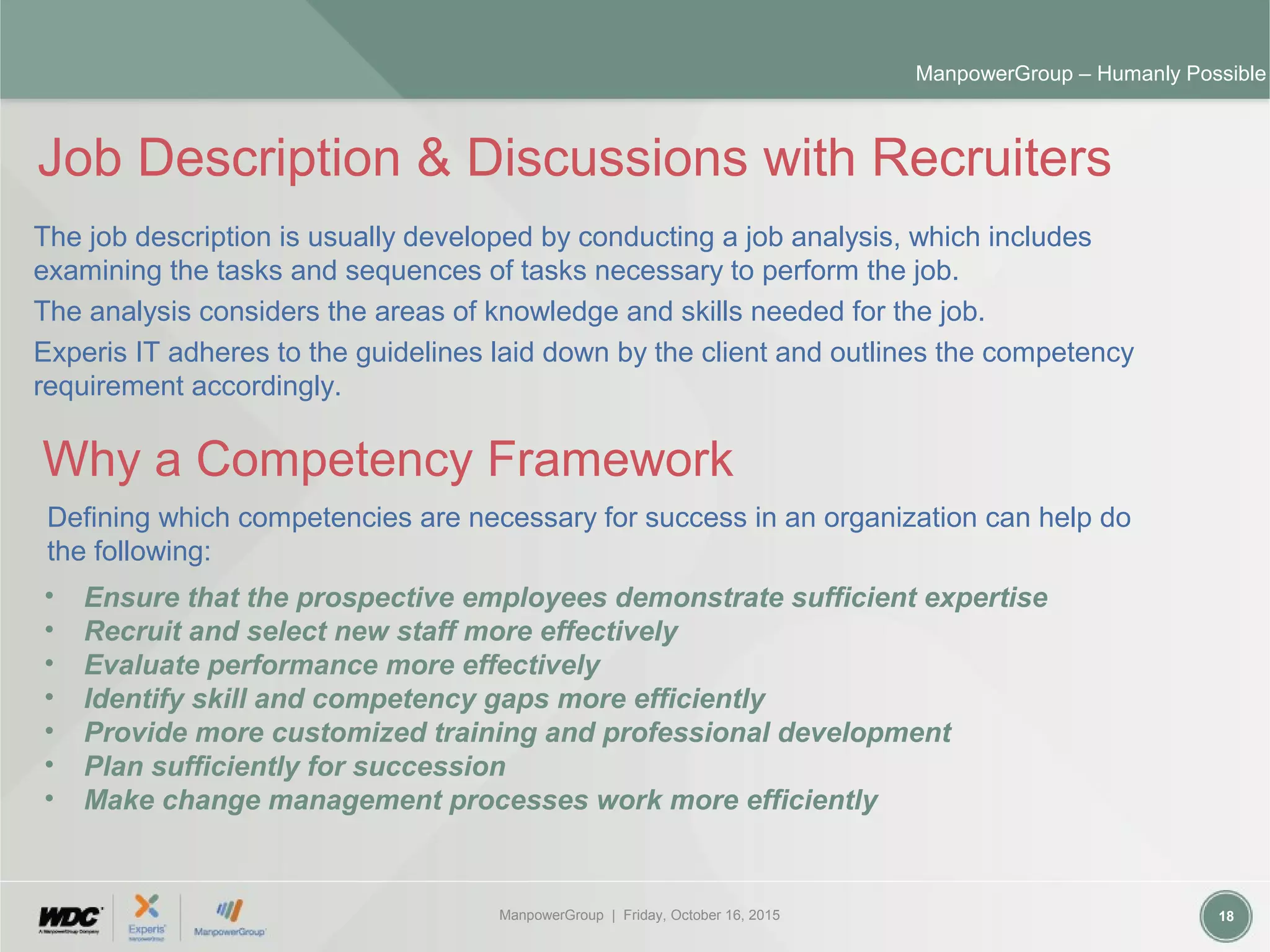ManpowerGroup | Friday, October 16, 2015 18
ManpowerGroup – Humanly Possible
Job Description & Discussions with Recruiters
The job description is usually developed by conducting a job analysis, which includes
examining the tasks and sequences of tasks necessary to perform the job.
The analysis considers the areas of knowledge and skills needed for the job.
Experis IT adheres to the guidelines laid down by the client and outlines the competency
requirement accordingly.
Why a Competency Framework
Defining which competencies are necessary for success in an organization can help do
the following:
• Ensure that the prospective employees demonstrate sufficient expertise
• Recruit and select new staff more effectively
• Evaluate performance more effectively
• Identify skill and competency gaps more efficiently
• Provide more customized training and professional development
• Plan sufficiently for succession
• Make change management processes work more efficiently
 