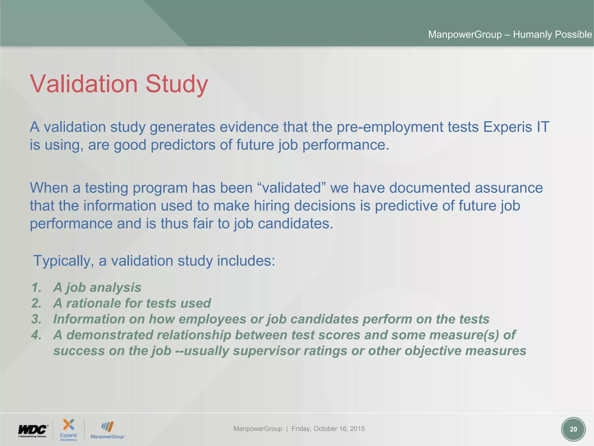ManpowerGroup | Friday, October 16, 2015 20
ManpowerGroup – Humanly Possible
Validation Study
A validation study generates evidence that the pre-employment tests Experis IT
is using, are good predictors of future job performance.
When a testing program has been “validated” we have documented assurance
that the information used to make hiring decisions is predictive of future job
performance and is thus fair to job candidates.
1. A job analysis
2. A rationale for tests used
3. Information on how employees or job candidates perform on the tests
4. A demonstrated relationship between test scores and some measure(s) of
success on the job --usually supervisor ratings or other objective measures
Typically, a validation study includes:
 