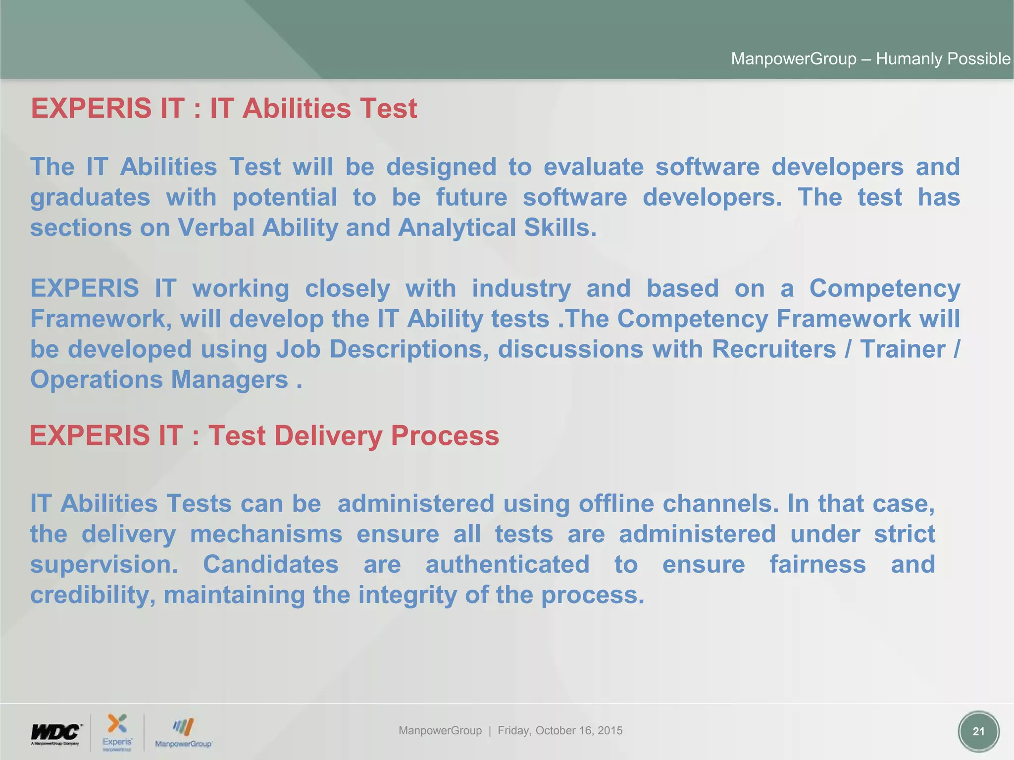 ManpowerGroup | Friday, October 16, 2015 21
ManpowerGroup – Humanly Possible
EXPERIS IT : IT Abilities Test
The IT Abilities Test will be designed to evaluate software developers and
graduates with potential to be future software developers. The test has
sections on Verbal Ability and Analytical Skills.
EXPERIS IT working closely with industry and based on a Competency
Framework, will develop the IT Ability tests .The Competency Framework will
be developed using Job Descriptions, discussions with Recruiters / Trainer /
Operations Managers .
EXPERIS IT : Test Delivery Process
IT Abilities Tests can be administered using offline channels. In that case,
the delivery mechanisms ensure all tests are administered under strict
supervision. Candidates are authenticated to ensure fairness and
credibility, maintaining the integrity of the process.
 