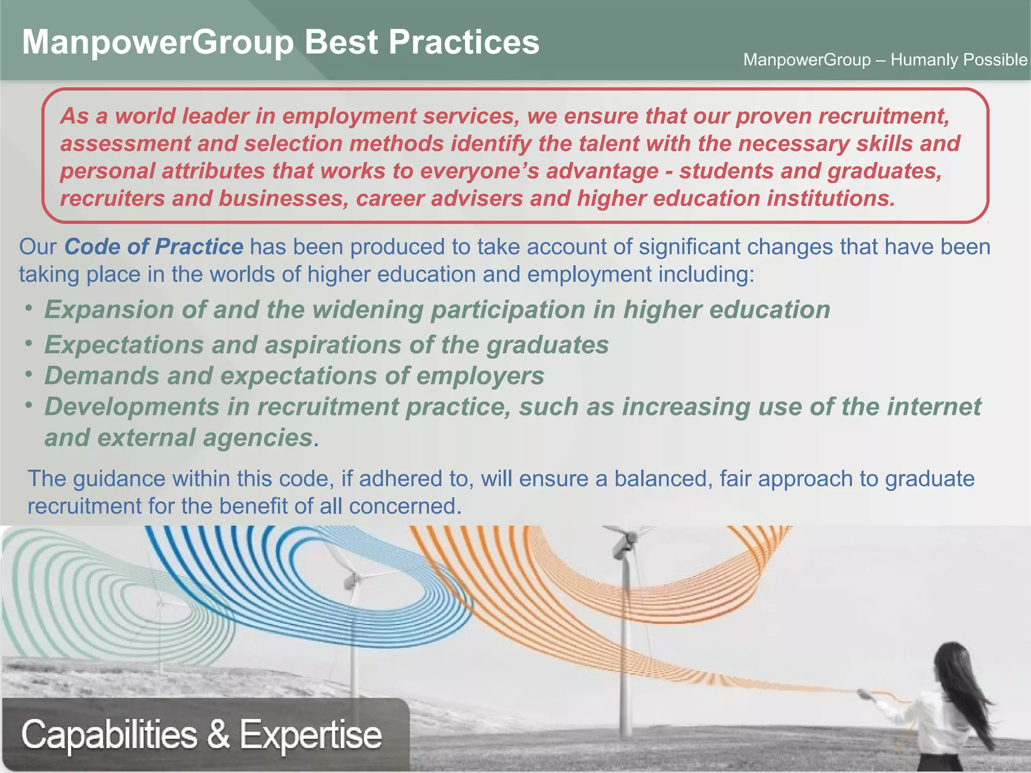 ManpowerGroup | Friday, October 16, 2015 25
ManpowerGroup – Humanly Possible
ManpowerGroup Best Practices
Our Code of Practice has been produced to take account of significant changes that have been
taking place in the worlds of higher education and employment including:
As a world leader in employment services, we ensure that our proven recruitment,
assessment and selection methods identify the talent with the necessary skills and
personal attributes that works to everyone’s advantage - students and graduates,
recruiters and businesses, career advisers and higher education institutions.
• Expansion of and the widening participation in higher education
• Expectations and aspirations of the graduates
• Demands and expectations of employers
• Developments in recruitment practice, such as increasing use of the internet
and external agencies.
The guidance within this code, if adhered to, will ensure a balanced, fair approach to graduate
recruitment for the benefit of all concerned.
 