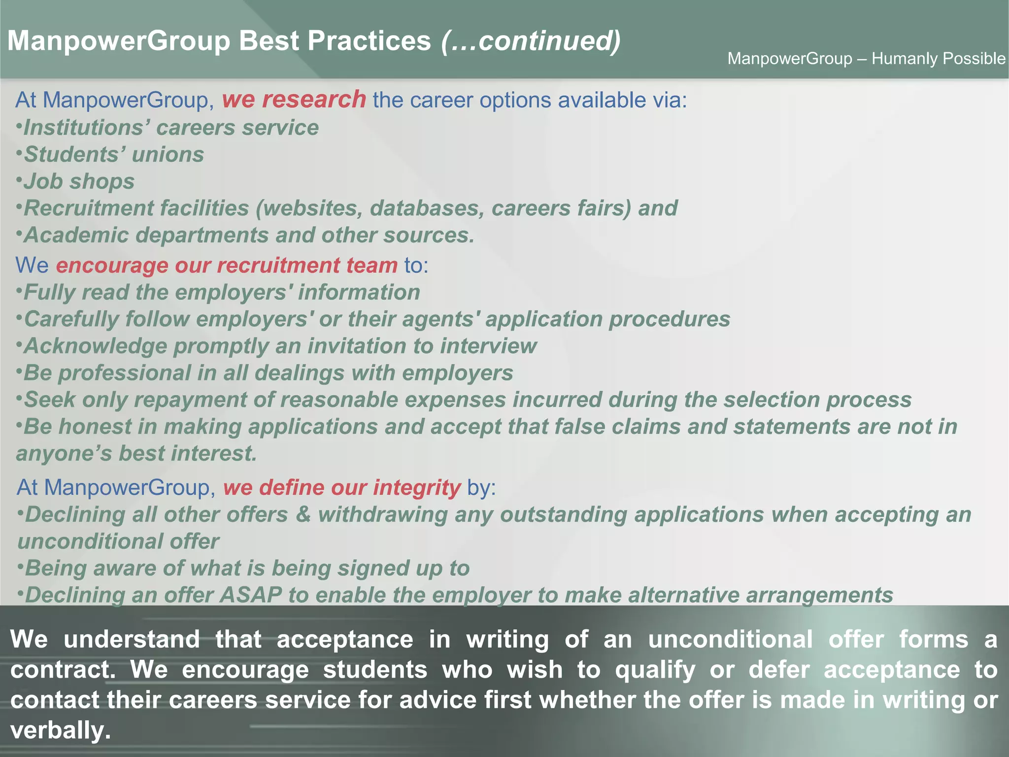 ManpowerGroup | Friday, October 16, 2015 26
ManpowerGroup – Humanly Possible
At ManpowerGroup, we research the career options available via:
•Institutions’ careers service
•Students’ unions
•Job shops
•Recruitment facilities (websites, databases, careers fairs) and
•Academic departments and other sources.
ManpowerGroup Best Practices (…continued)
We understand that acceptance in writing of an unconditional offer forms a
contract. We encourage students who wish to qualify or defer acceptance to
contact their careers service for advice first whether the offer is made in writing or
verbally.
At ManpowerGroup, we define our integrity by:
•Declining all other offers & withdrawing any outstanding applications when accepting an
unconditional offer
•Being aware of what is being signed up to
•Declining an offer ASAP to enable the employer to make alternative arrangements
We encourage our recruitment team to:
•Fully read the employers' information
•Carefully follow employers' or their agents' application procedures
•Acknowledge promptly an invitation to interview
•Be professional in all dealings with employers
•Seek only repayment of reasonable expenses incurred during the selection process
•Be honest in making applications and accept that false claims and statements are not in
anyone’s best interest.
 