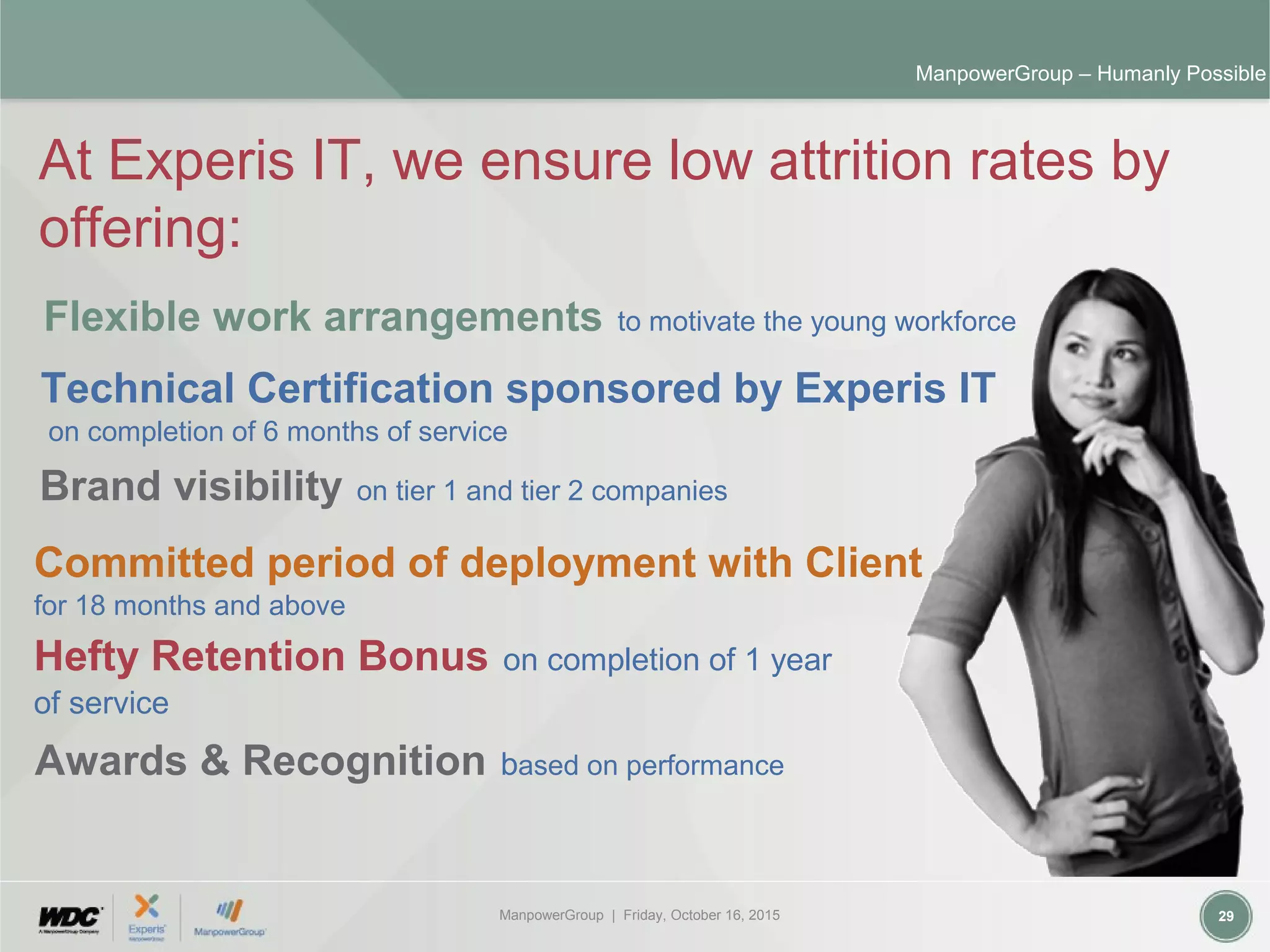 ManpowerGroup | Friday, October 16, 2015 29
ManpowerGroup – Humanly Possible
At Experis IT, we ensure low attrition rates by
offering:
Flexible work arrangements to motivate the young workforce
Technical Certification sponsored by Experis IT
on completion of 6 months of service
Awards & Recognition based on performance
Brand visibility on tier 1 and tier 2 companies
Committed period of deployment with Client
for 18 months and above
Hefty Retention Bonus on completion of 1 year
of service
 