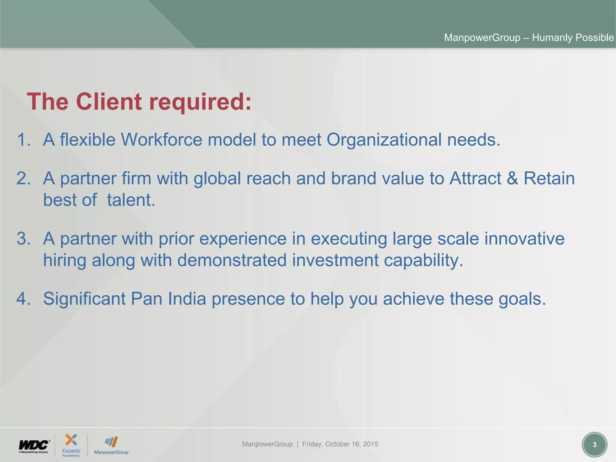ManpowerGroup | Friday, October 16, 2015 3
ManpowerGroup – Humanly Possible
The Client required:
1. A flexible Workforce model to meet Organizational needs.
2. A partner firm with global reach and brand value to Attract & Retain
best of talent.
3. A partner with prior experience in executing large scale innovative
hiring along with demonstrated investment capability.
4. Significant Pan India presence to help you achieve these goals.
 