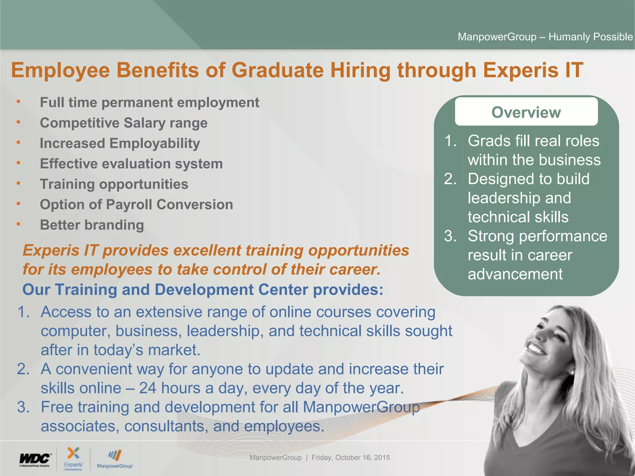 ManpowerGroup | Friday, October 16, 2015 30
ManpowerGroup – Humanly Possible
• Full time permanent employment
• Competitive Salary range
• Increased Employability
• Effective evaluation system
• Training opportunities
• Option of Payroll Conversion
• Better branding
Employee Benefits of Graduate Hiring through Experis IT
Overview
Experis IT provides excellent training opportunities
for its employees to take control of their career.
Our Training and Development Center provides:
1. Access to an extensive range of online courses covering
computer, business, leadership, and technical skills sought
after in today’s market.
2. A convenient way for anyone to update and increase their
skills online – 24 hours a day, every day of the year.
3. Free training and development for all ManpowerGroup
associates, consultants, and employees.
1. Grads fill real roles
within the business
2. Designed to build
leadership and
technical skills
3. Strong performance
result in career
advancement
 