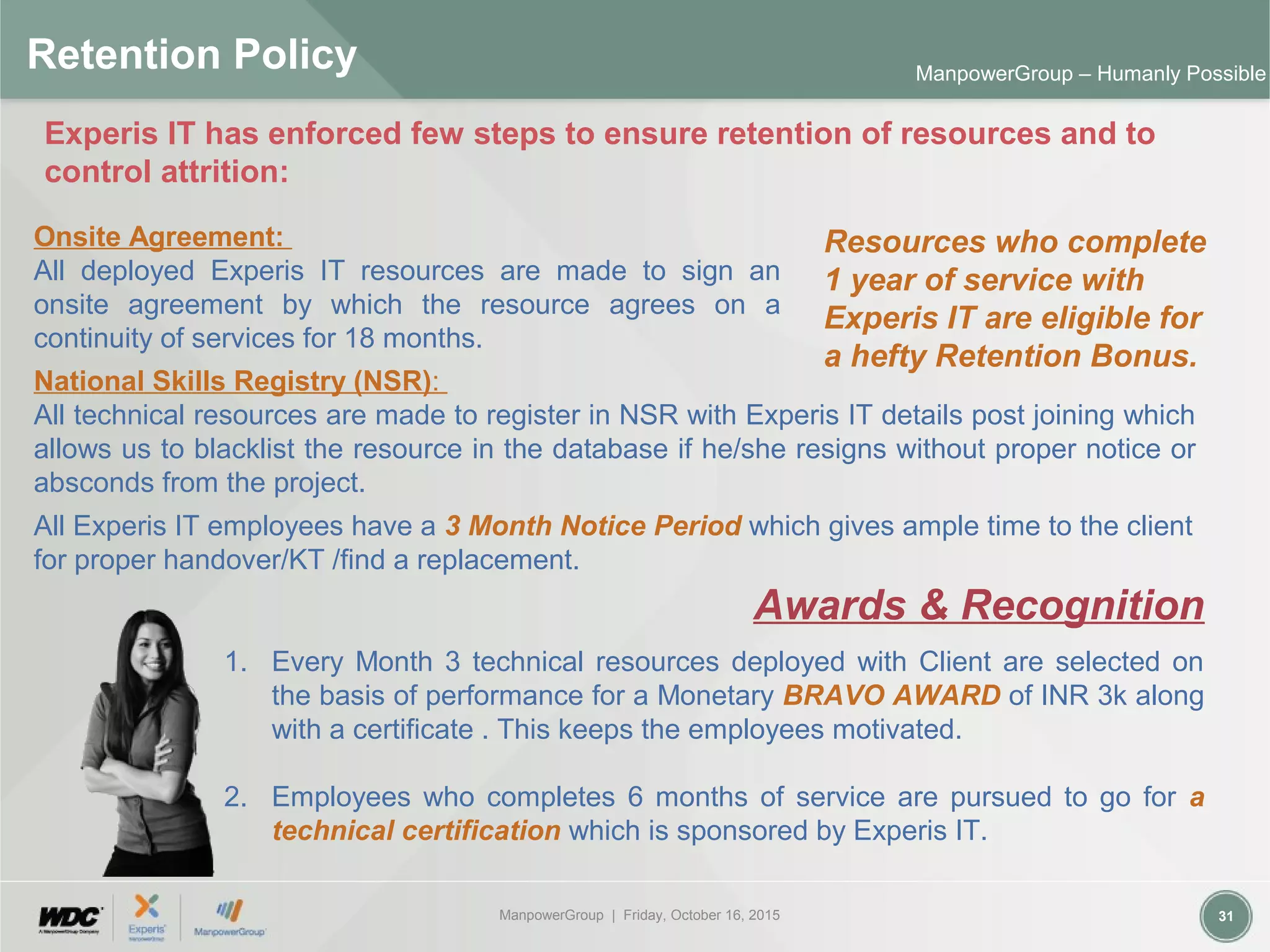 ManpowerGroup | Friday, October 16, 2015 31
ManpowerGroup – Humanly Possible
Retention Policy
National Skills Registry (NSR):
All technical resources are made to register in NSR with Experis IT details post joining which
allows us to blacklist the resource in the database if he/she resigns without proper notice or
absconds from the project.
Resources who complete
1 year of service with
Experis IT are eligible for
a hefty Retention Bonus.
Onsite Agreement:
All deployed Experis IT resources are made to sign an
onsite agreement by which the resource agrees on a
continuity of services for 18 months.
1. Every Month 3 technical resources deployed with Client are selected on
the basis of performance for a Monetary BRAVO AWARD of INR 3k along
with a certificate . This keeps the employees motivated.
2. Employees who completes 6 months of service are pursued to go for a
technical certification which is sponsored by Experis IT.
Experis IT has enforced few steps to ensure retention of resources and to
control attrition:
All Experis IT employees have a 3 Month Notice Period which gives ample time to the client
for proper handover/KT /find a replacement.
Awards & Recognition
 