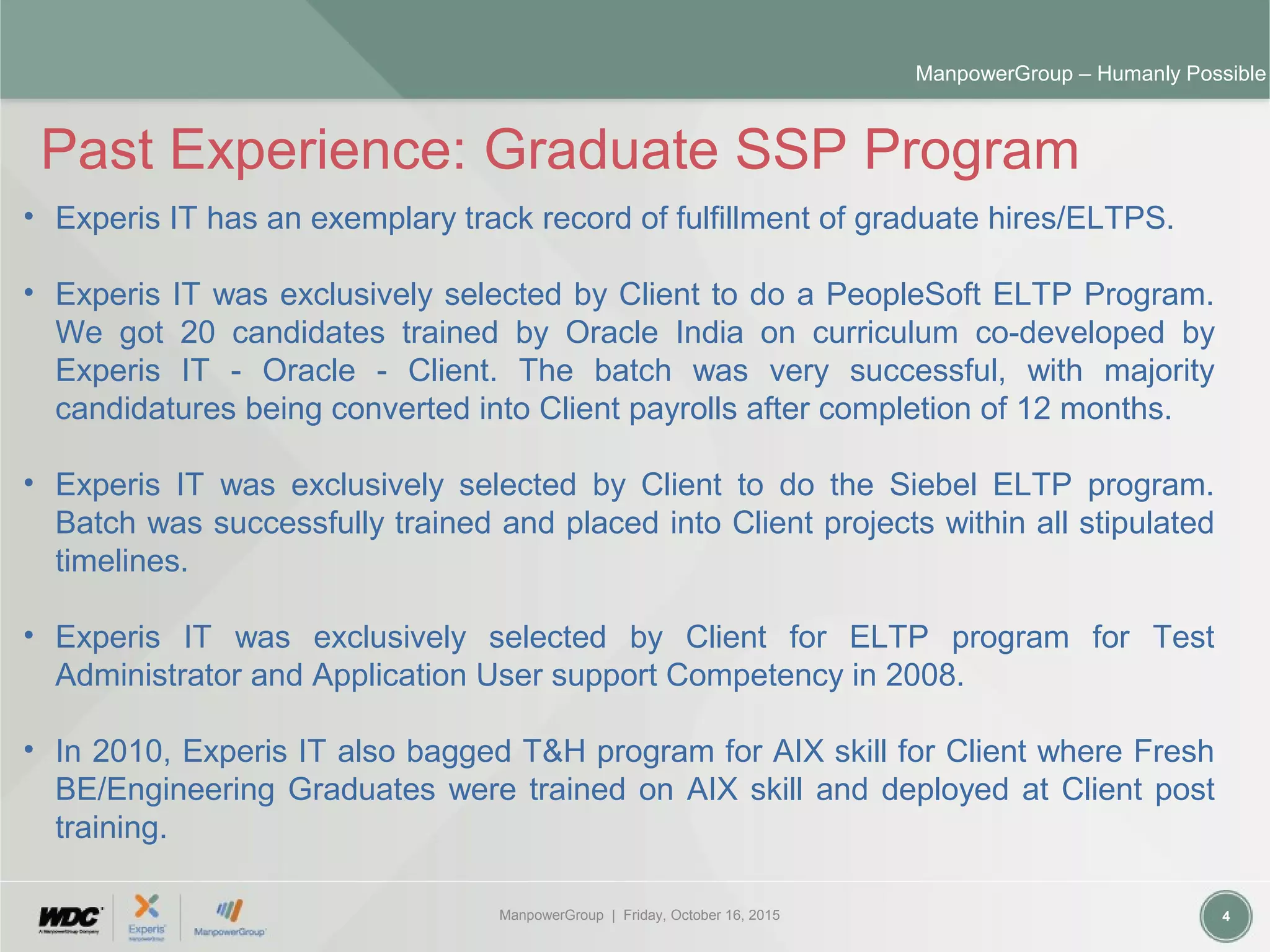 ManpowerGroup | Friday, October 16, 2015 4
ManpowerGroup – Humanly Possible
Past Experience: Graduate SSP Program
• Experis IT has an exemplary track record of fulfillment of graduate hires/ELTPS.
• Experis IT was exclusively selected by Client to do a PeopleSoft ELTP Program.
We got 20 candidates trained by Oracle India on curriculum co-developed by
Experis IT - Oracle - Client. The batch was very successful, with majority
candidatures being converted into Client payrolls after completion of 12 months.
• Experis IT was exclusively selected by Client to do the Siebel ELTP program.
Batch was successfully trained and placed into Client projects within all stipulated
timelines.
• Experis IT was exclusively selected by Client for ELTP program for Test
Administrator and Application User support Competency in 2008.
• In 2010, Experis IT also bagged T&H program for AIX skill for Client where Fresh
BE/Engineering Graduates were trained on AIX skill and deployed at Client post
training.
 