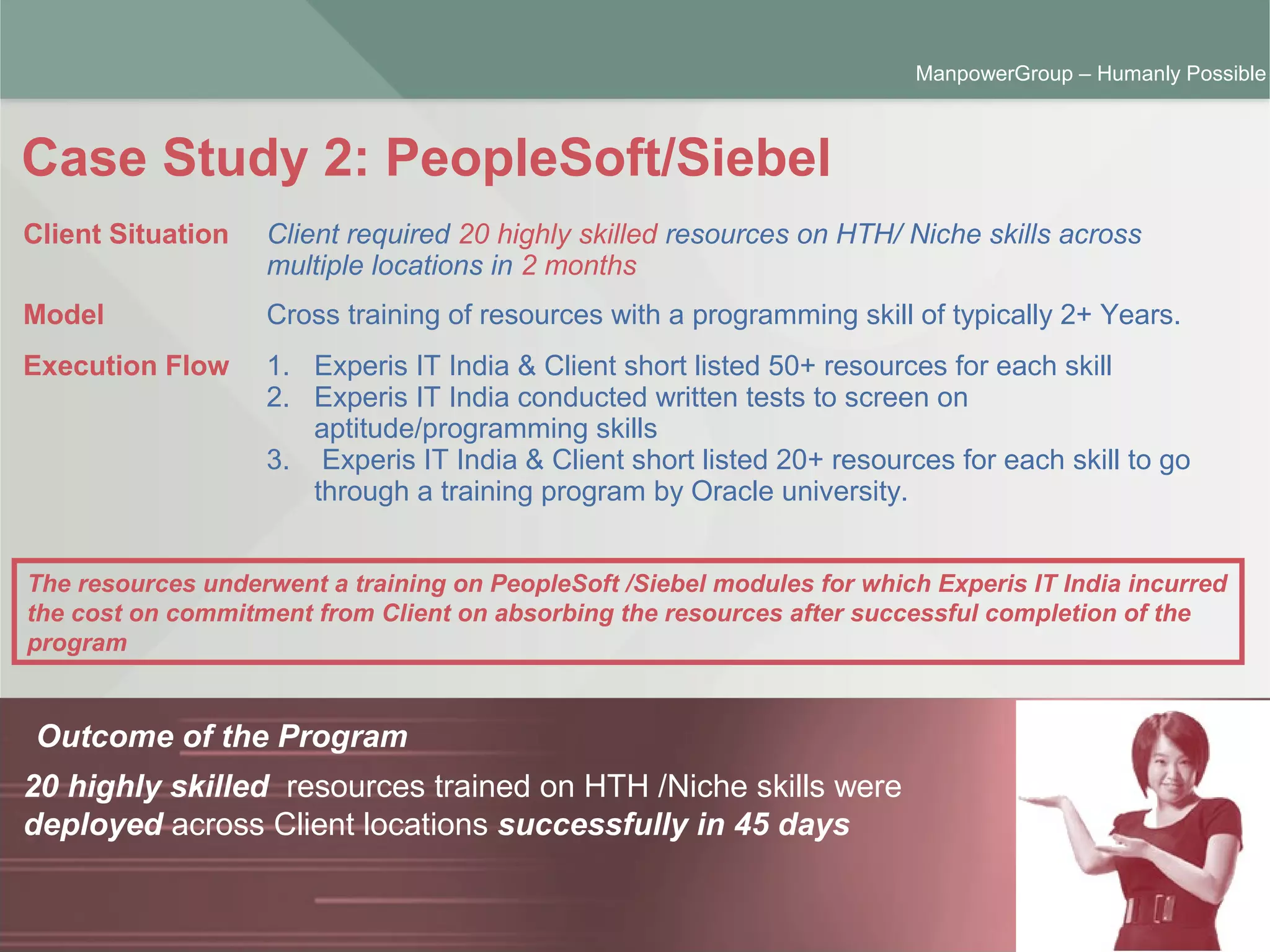ManpowerGroup | Friday, October 16, 2015 6
ManpowerGroup – Humanly Possible
Case Study 2: PeopleSoft/Siebel
Outcome of the Program
20 highly skilled resources trained on HTH /Niche skills were
deployed across Client locations successfully in 45 days
Client Situation Client required 20 highly skilled resources on HTH/ Niche skills across
multiple locations in 2 months
Model Cross training of resources with a programming skill of typically 2+ Years.
Execution Flow 1. Experis IT India & Client short listed 50+ resources for each skill
2. Experis IT India conducted written tests to screen on
aptitude/programming skills
3. Experis IT India & Client short listed 20+ resources for each skill to go
through a training program by Oracle university.
The resources underwent a training on PeopleSoft /Siebel modules for which Experis IT India incurred
the cost on commitment from Client on absorbing the resources after successful completion of the
program
 