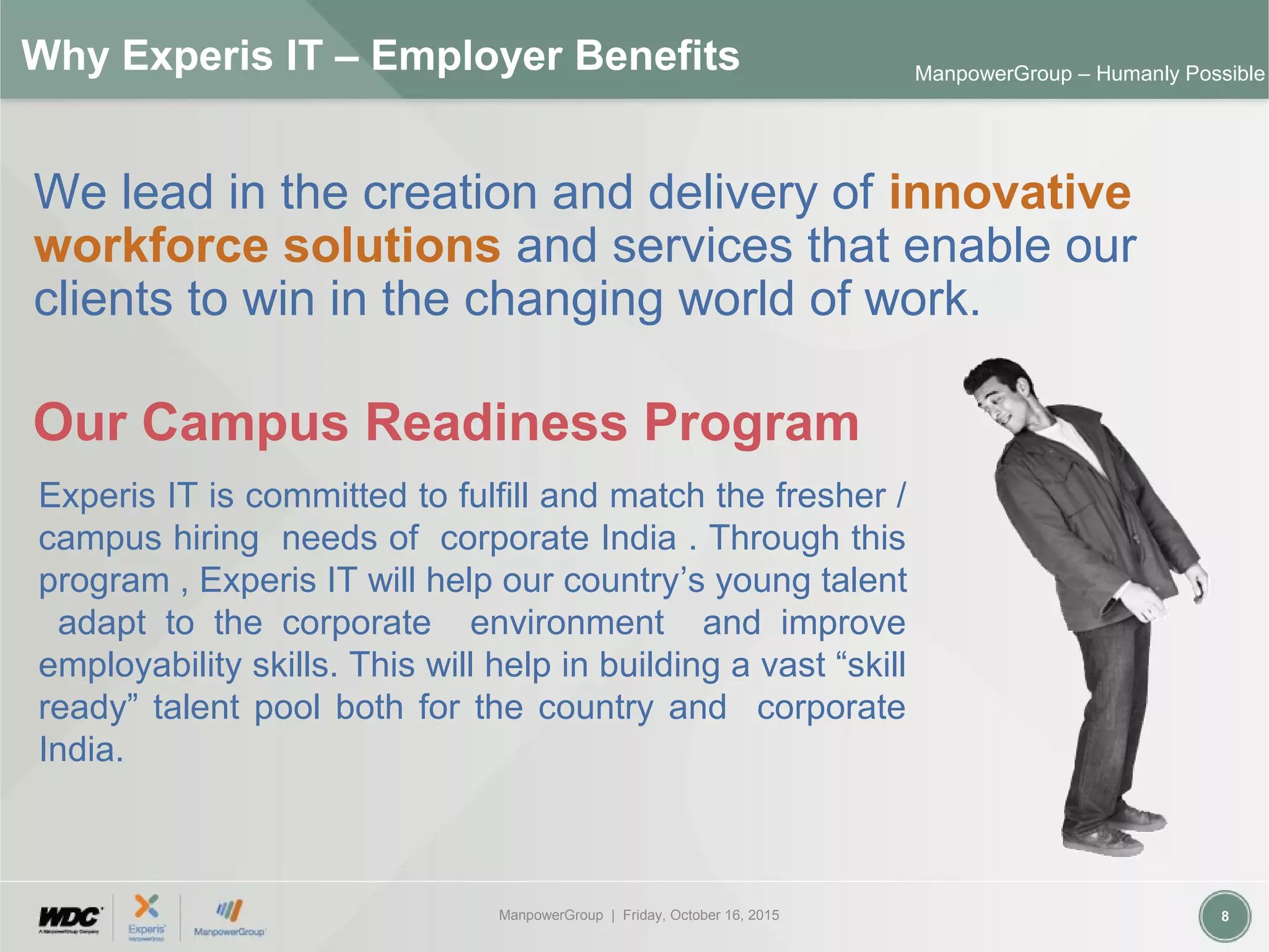 ManpowerGroup | Friday, October 16, 2015 8
ManpowerGroup – Humanly Possible
Why Experis IT – Employer Benefits
We lead in the creation and delivery of innovative
workforce solutions and services that enable our
clients to win in the changing world of work.
Our Campus Readiness Program
Experis IT is committed to fulfill and match the fresher /
campus hiring needs of corporate India . Through this
program , Experis IT will help our country’s young talent
adapt to the corporate environment and improve
employability skills. This will help in building a vast “skill
ready” talent pool both for the country and corporate
India.
 