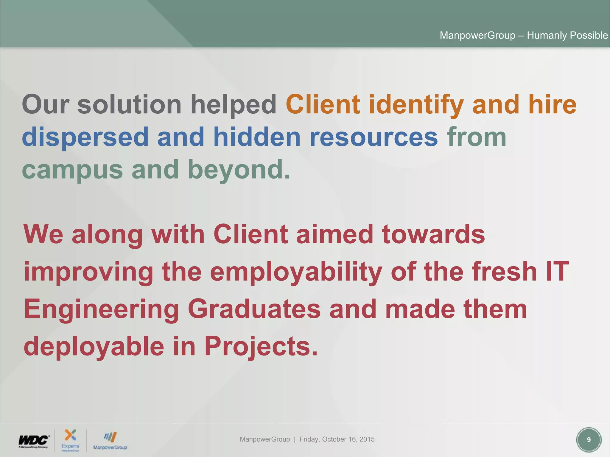 ManpowerGroup | Friday, October 16, 2015 9
ManpowerGroup – Humanly Possible
Our solution helped Client identify and hire
dispersed and hidden resources from
campus and beyond.
We along with Client aimed towards
improving the employability of the fresh IT
Engineering Graduates and made them
deployable in Projects.
 