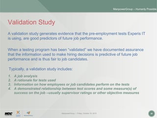 ManpowerGroup | Friday, October 16, 2015 20
ManpowerGroup – Humanly Possible
Validation Study
A validation study generates evidence that the pre-employment tests Experis IT
is using, are good predictors of future job performance.
When a testing program has been “validated” we have documented assurance
that the information used to make hiring decisions is predictive of future job
performance and is thus fair to job candidates.
1. A job analysis
2. A rationale for tests used
3. Information on how employees or job candidates perform on the tests
4. A demonstrated relationship between test scores and some measure(s) of
success on the job --usually supervisor ratings or other objective measures
Typically, a validation study includes:
 