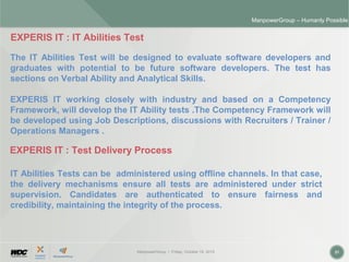 ManpowerGroup | Friday, October 16, 2015 21
ManpowerGroup – Humanly Possible
EXPERIS IT : IT Abilities Test
The IT Abilities Test will be designed to evaluate software developers and
graduates with potential to be future software developers. The test has
sections on Verbal Ability and Analytical Skills.
EXPERIS IT working closely with industry and based on a Competency
Framework, will develop the IT Ability tests .The Competency Framework will
be developed using Job Descriptions, discussions with Recruiters / Trainer /
Operations Managers .
EXPERIS IT : Test Delivery Process
IT Abilities Tests can be administered using offline channels. In that case,
the delivery mechanisms ensure all tests are administered under strict
supervision. Candidates are authenticated to ensure fairness and
credibility, maintaining the integrity of the process.
 