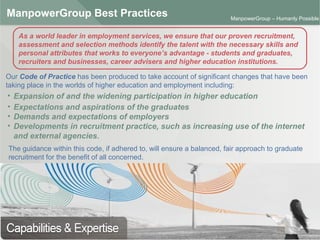 ManpowerGroup | Friday, October 16, 2015 25
ManpowerGroup – Humanly Possible
ManpowerGroup Best Practices
Our Code of Practice has been produced to take account of significant changes that have been
taking place in the worlds of higher education and employment including:
As a world leader in employment services, we ensure that our proven recruitment,
assessment and selection methods identify the talent with the necessary skills and
personal attributes that works to everyone’s advantage - students and graduates,
recruiters and businesses, career advisers and higher education institutions.
• Expansion of and the widening participation in higher education
• Expectations and aspirations of the graduates
• Demands and expectations of employers
• Developments in recruitment practice, such as increasing use of the internet
and external agencies.
The guidance within this code, if adhered to, will ensure a balanced, fair approach to graduate
recruitment for the benefit of all concerned.
 