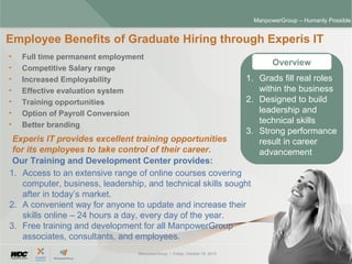 ManpowerGroup | Friday, October 16, 2015 30
ManpowerGroup – Humanly Possible
• Full time permanent employment
• Competitive Salary range
• Increased Employability
• Effective evaluation system
• Training opportunities
• Option of Payroll Conversion
• Better branding
Employee Benefits of Graduate Hiring through Experis IT
Overview
Experis IT provides excellent training opportunities
for its employees to take control of their career.
Our Training and Development Center provides:
1. Access to an extensive range of online courses covering
computer, business, leadership, and technical skills sought
after in today’s market.
2. A convenient way for anyone to update and increase their
skills online – 24 hours a day, every day of the year.
3. Free training and development for all ManpowerGroup
associates, consultants, and employees.
1. Grads fill real roles
within the business
2. Designed to build
leadership and
technical skills
3. Strong performance
result in career
advancement
 