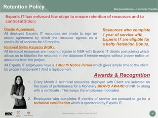 ManpowerGroup | Friday, October 16, 2015 31
ManpowerGroup – Humanly Possible
Retention Policy
National Skills Registry (NSR):
All technical resources are made to register in NSR with Experis IT details post joining which
allows us to blacklist the resource in the database if he/she resigns without proper notice or
absconds from the project.
Resources who complete
1 year of service with
Experis IT are eligible for
a hefty Retention Bonus.
Onsite Agreement:
All deployed Experis IT resources are made to sign an
onsite agreement by which the resource agrees on a
continuity of services for 18 months.
1. Every Month 3 technical resources deployed with Client are selected on
the basis of performance for a Monetary BRAVO AWARD of INR 3k along
with a certificate . This keeps the employees motivated.
2. Employees who completes 6 months of service are pursued to go for a
technical certification which is sponsored by Experis IT.
Experis IT has enforced few steps to ensure retention of resources and to
control attrition:
All Experis IT employees have a 3 Month Notice Period which gives ample time to the client
for proper handover/KT /find a replacement.
Awards & Recognition
 