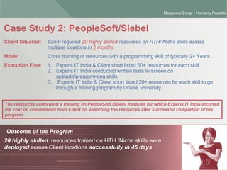 ManpowerGroup | Friday, October 16, 2015 6
ManpowerGroup – Humanly Possible
Case Study 2: PeopleSoft/Siebel
Outcome of the Program
20 highly skilled resources trained on HTH /Niche skills were
deployed across Client locations successfully in 45 days
Client Situation Client required 20 highly skilled resources on HTH/ Niche skills across
multiple locations in 2 months
Model Cross training of resources with a programming skill of typically 2+ Years.
Execution Flow 1. Experis IT India & Client short listed 50+ resources for each skill
2. Experis IT India conducted written tests to screen on
aptitude/programming skills
3. Experis IT India & Client short listed 20+ resources for each skill to go
through a training program by Oracle university.
The resources underwent a training on PeopleSoft /Siebel modules for which Experis IT India incurred
the cost on commitment from Client on absorbing the resources after successful completion of the
program
 