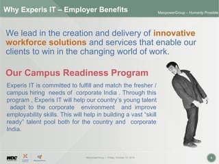 ManpowerGroup | Friday, October 16, 2015 8
ManpowerGroup – Humanly Possible
Why Experis IT – Employer Benefits
We lead in the creation and delivery of innovative
workforce solutions and services that enable our
clients to win in the changing world of work.
Our Campus Readiness Program
Experis IT is committed to fulfill and match the fresher /
campus hiring needs of corporate India . Through this
program , Experis IT will help our country’s young talent
adapt to the corporate environment and improve
employability skills. This will help in building a vast “skill
ready” talent pool both for the country and corporate
India.
 