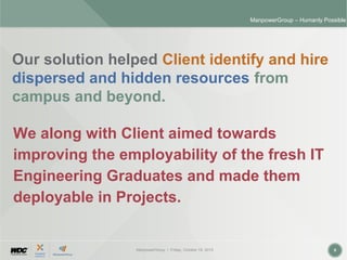 ManpowerGroup | Friday, October 16, 2015 9
ManpowerGroup – Humanly Possible
Our solution helped Client identify and hire
dispersed and hidden resources from
campus and beyond.
We along with Client aimed towards
improving the employability of the fresh IT
Engineering Graduates and made them
deployable in Projects.
 