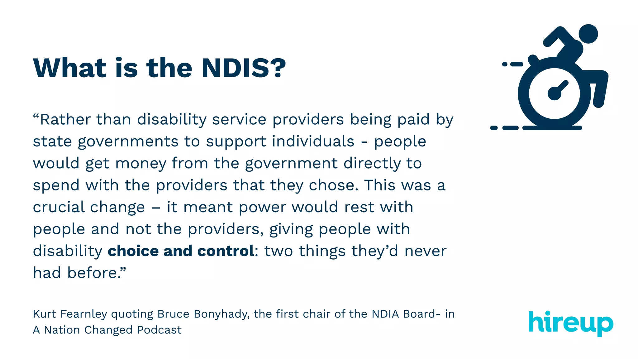 What is the NDIS?
“Rather than disability service providers being paid by
state governments to support individuals - people
would get money from the government directly to
spend with the providers that they chose. This was a
crucial change – it meant power would rest with
people and not the providers, giving people with
disability choice and control: two things they’d never
had before.”
Kurt Fearnley quoting Bruce Bonyhady, the ﬁrst chair of the NDIA Board- in
A Nation Changed Podcast
 