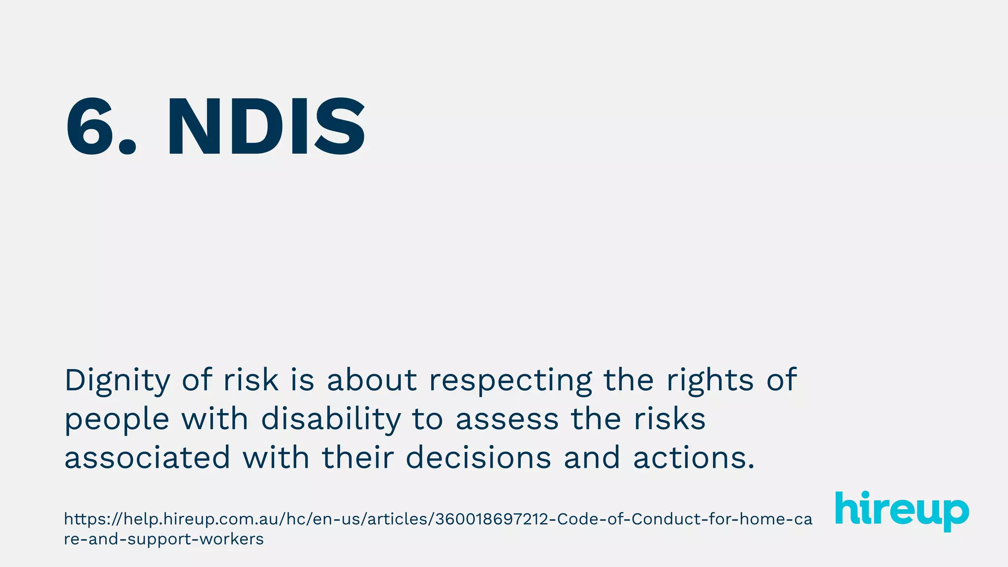6. NDIS
Dignity of risk is about respecting the rights of
people with disability to assess the risks
associated with their decisions and actions.
https://help.hireup.com.au/hc/en-us/articles/360018697212-Code-of-Conduct-for-home-ca
re-and-support-workers
 
