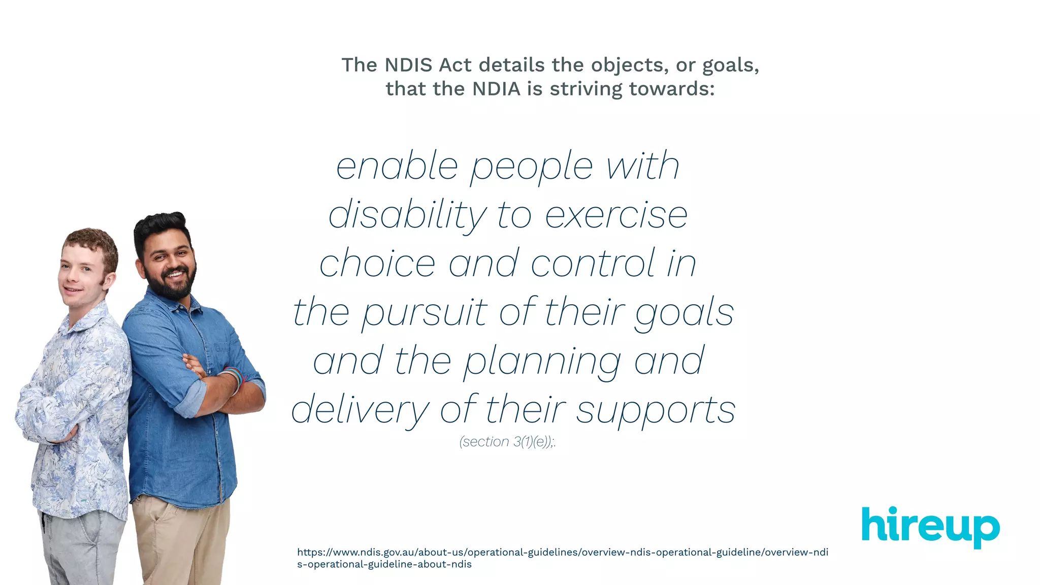 enable people with
disability to exercise
choice and control in
the pursuit of their goals
and the planning and
delivery of their supports
(section 3(1)(e));.
The NDIS Act details the objects, or goals,
that the NDIA is striving towards:
https://www.ndis.gov.au/about-us/operational-guidelines/overview-ndis-operational-guideline/overview-ndi
s-operational-guideline-about-ndis
 