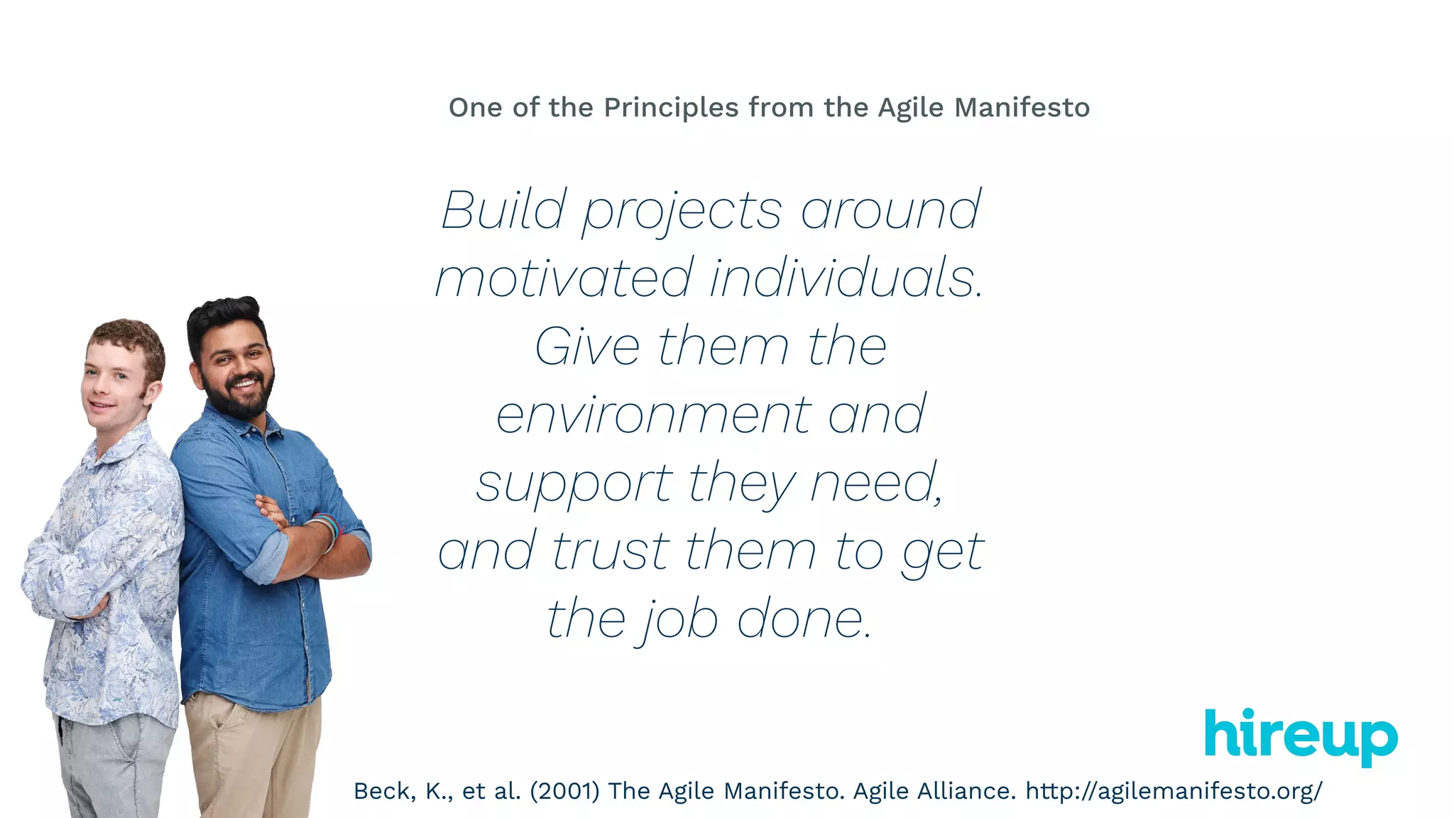 Build projects around
motivated individuals.
Give them the
environment and
support they need,
and trust them to get
the job done.
One of the Principles from the Agile Manifesto
Beck, K., et al. (2001) The Agile Manifesto. Agile Alliance. http://agilemanifesto.org/
 