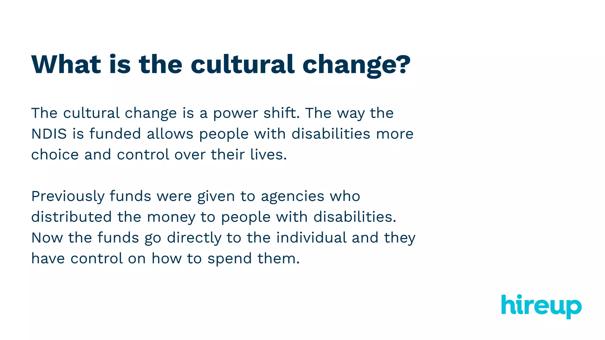 What is the cultural change?
The cultural change is a power shift. The way the
NDIS is funded allows people with disabilities more
choice and control over their lives.
Previously funds were given to agencies who
distributed the money to people with disabilities.
Now the funds go directly to the individual and they
have control on how to spend them.
 