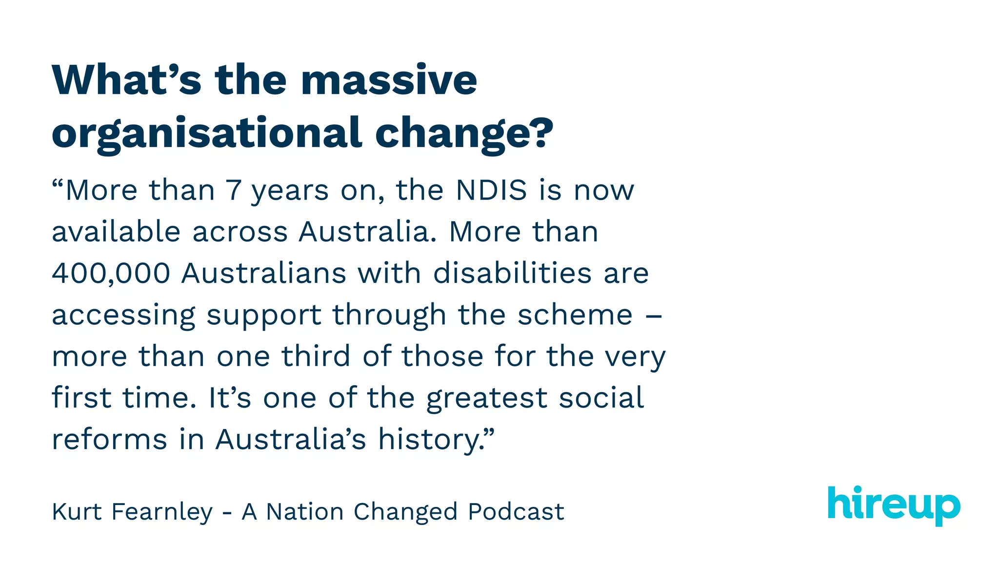 What’s the massive
organisational change?
“More than 7 years on, the NDIS is now
available across Australia. More than
400,000 Australians with disabilities are
accessing support through the scheme –
more than one third of those for the very
ﬁrst time. It’s one of the greatest social
reforms in Australia’s history.”
Kurt Fearnley - A Nation Changed Podcast
 