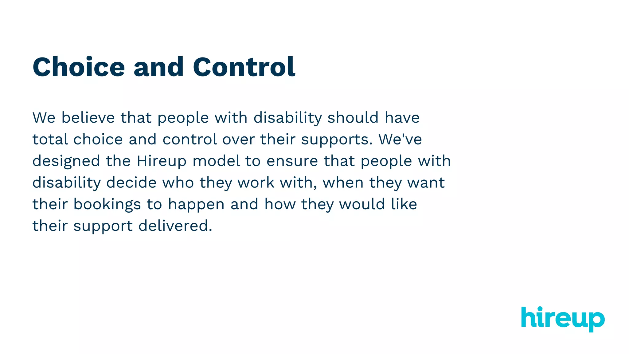 Choice and Control
We believe that people with disability should have
total choice and control over their supports. We've
designed the Hireup model to ensure that people with
disability decide who they work with, when they want
their bookings to happen and how they would like
their support delivered.
 