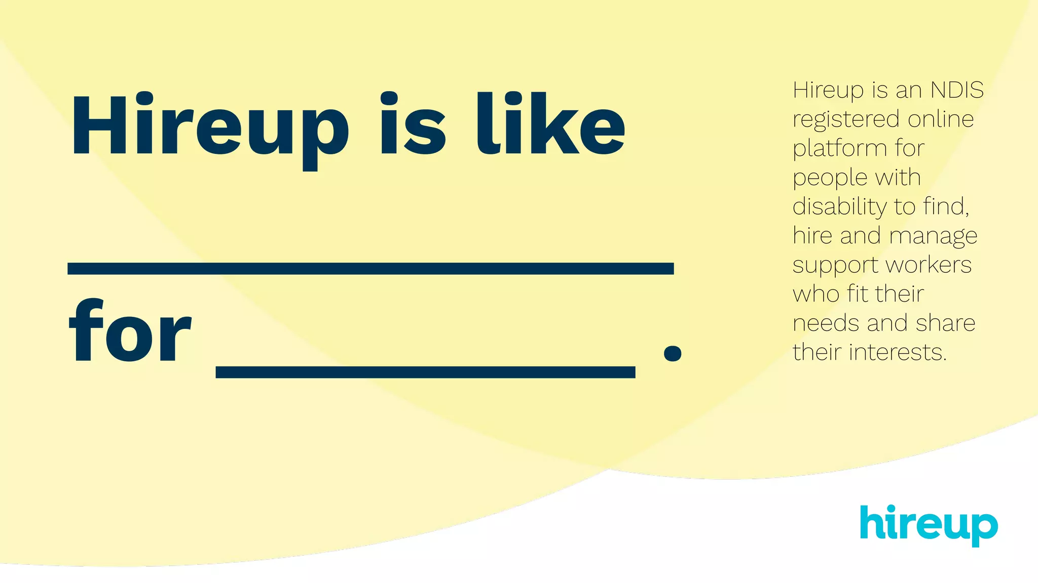 Hireup is like
_____________
for _________ .
Hireup is an NDIS
registered online
platform for
people with
disability to ﬁnd,
hire and manage
support workers
who ﬁt their
needs and share
their interests.
 