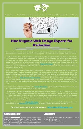 Web Development

Analytics & SEO

Logo Design

Content Creation

Social Media

IT Management

Professional Training

Hire Virginia Web Design Experts for
Perfection
In order to attract more and more readers, the process of web designing is initiated that helps in creating a good presentation
of the content of the website. Hire a Virginia Web Design expert to give your website useful as well as informative content.
Website Development has several disciplines and among all, the fastest growing segment is Web design. It is basically the
job of a creative and magically skilled web designer because it is his perfection that can create pleasing and evocative designs
for any business. This is why, web design is considered as the first most requirements that should be fulfilled by all the web
designers while performing any web development process. Better is a web design, the higher is the traffic that it can draw to
the business. Hence, we can understand it the way that the Virginia Web Design experts are not just into a creative process
but also their job is an intellectual one, which demands a lot of hard work and efficient skills to prepare a unique web site for
every respective client of them.
Next, it is very important for you to know that a web design is far different or extremely wider than the traditional timehonored profession. Thanks to the digital revolution with the help of which today we have experts who can easily
manipulate the computer code and can handle many things now. In easier language, we can understand it the way that
today is the cyber world of many graphic elements, text files, photography, illustrations, many more of similar
combinations. As far as Web Designers in Richmond VA are concerned, they are the expert graphic and web designers,
who have access to every latest possible addition that can make your work look finest and unique. With allowed access to
millions of colors, textures, shapes, animation, these professionals can help you experience the newest twist in every of their
work.
So, are you ready to experience this talent of the Virginia Web Design experts? Hire these professionals and see how they
take all the above mentioned elements and use them in their creations.
The professional’s brain and the advancement in technology have altogether made the creation of a web presence an easy
job to do today. To create a professional website, the other important thing that should be kept in mind is its appropriate
web design. We mean that the design should be able to communicate with the on looking visitors. For it, the web developer
should have a clear view of the purpose of the website that he is building so that he creates a quality website that harnesses
full strength of its website design tool for the production of a creative web design.
Littlebigpros.com is an expert in Virginia Web Design. You name any aspect and he is a brilliant in doing it. He is also
known among the best Web Designers in Richmond VA for creating attractive and meaningful web designs.

For more information visit our website: http://www.littlibigpros.com
About Little Big

Contact Us

Silly name, serious results. Whether you are looking to go to
market, grow in your market, or grow to a new market,
Little Big is here to help. Passionate people with an eye for
what works best, we're your trusted advisors and partners
in growth.

1 Park West Circle, Suite 200 | Midlothian VA 23114
 (804) 384-9915
info@mylittlebigbusiness.com

 