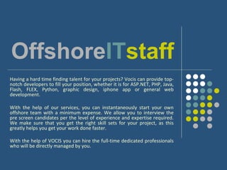 OffshoreITstaff
Having a hard time finding talent for your projects? Vocis can provide top-
notch developers to fill your position, whether it is for ASP.NET, PHP, Java,
Flash, FLEX, Python, graphic design, iphone app or general web
development.

With the help of our services, you can instantaneously start your own
offshore team with a minimum expense. We allow you to interview the
pre screen candidates per the level of experience and expertise required.
We make sure that you get the right skill sets for your project, as this
greatly helps you get your work done faster.

With the help of VOCIS you can hire the full-time dedicated professionals
who will be directly managed by you.
 
