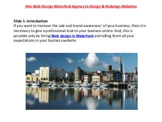 Hire Web Design Waterford Agency to Design & Redesign Websites
Slide 1- Introduction
If you want to increase the sale and brand awareness’ of your business, then it is
necessary to give a professional look to your business online. And, this is
possible only by hiring Web design in Waterford and telling them all your
expectations in your business website.
 