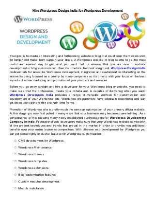 Hire Wordpress Design India for Wordpress Development 
Your goal is to create an interesting and forthcoming website or blog that could keep the viewers stick 
for longer and make them support your ideas. A Wordpress website or blog seems to be the most 
useful and easiest way to get what you want. Let us assume that you are new to website 
development or blog customization, then it’s time hire the most sought out Wordpress Design India 
professionals for tasks like Wordpress development, integration and customization. Marketing on the 
internet is being focused as a priority by many companies so it’s time to shift your focus on the best 
aspects of online marketing and promotion of your products and services. 
Before you go away straight and hire a developer for your Wordpress blog or website, you need to 
make sure that the professional meets your criteria and is capable of delivering what you want. 
Wordpress Developers India provides a range of versatile services for customization and 
development of your Wordpress site. Wordpress programmers have adequate experience and can 
get these tasks done within a certain time frame. 
Promotion of Wordpress site is pretty much the same as optimization of your primary official website. 
At this stage you may feel pulled in many ways that your business may become overwhelming. As a 
consequence of this reasons many newly established businesses go for Wordpress Development 
Company in India. Professional web developers make sure that your Wordpress website comes with 
all the present techniques and trends that prevail in the market in order to provide you additional 
benefits over your online business competitors. With offshore web development for Wordpress you 
can get some highly exclusive features for Wordpress customization: 
 CMS development for Wordpress 
 Wordpress Maintenance 
 Wordpress themes 
 Wordpress templates 
 Wordpress extensions 
 Blog customization features 
 Custom modules development 
 Module installation 
 